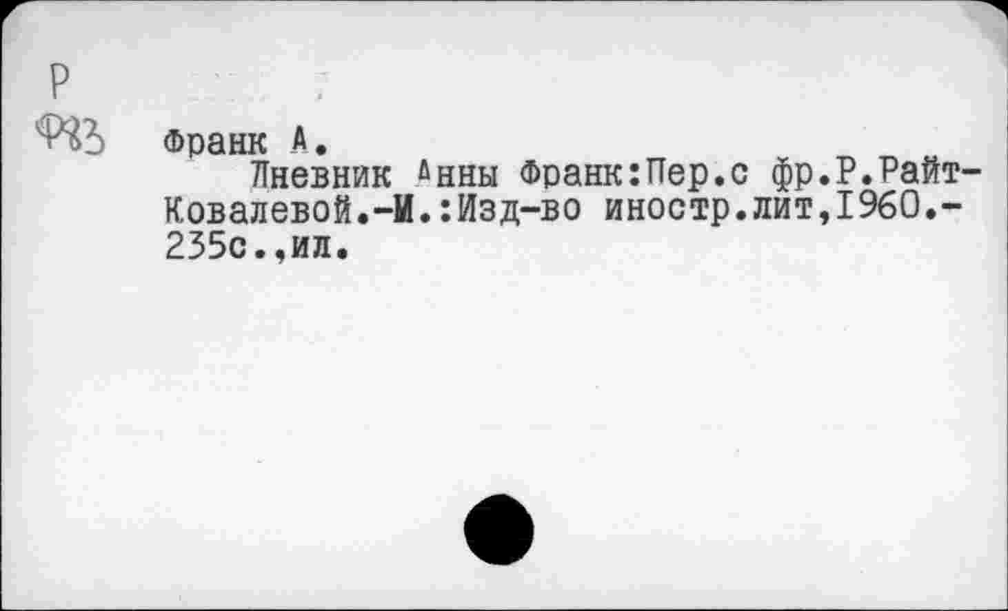 ﻿р
Франк А •
Дневник йнны Франк:Пер.с фр.Р.Райт-Ковалевой. -И.:Изд-во иностр.лит,1960.-235с.,ил.